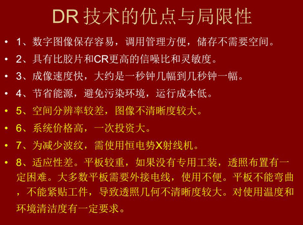 DR技術(shù)具有如下優(yōu)點：成像速度快，易保存、運行成本低等；同時也有一定的局限性：價格高昂、空間分辨率  較差、平板較重，不能緊貼工件等。