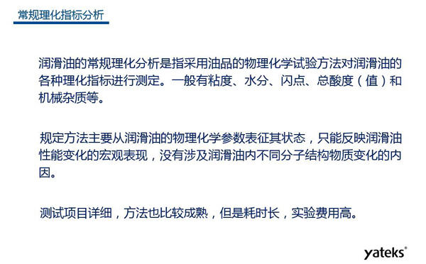 潤(rùn)滑油的常規(guī)理化指標(biāo)分析一般有粘度、水份、閃點(diǎn)、總酸值和機(jī)械雜質(zhì)等，理化指標(biāo)分析只能反映潤(rùn)滑油性能變化的宏觀表現(xiàn)