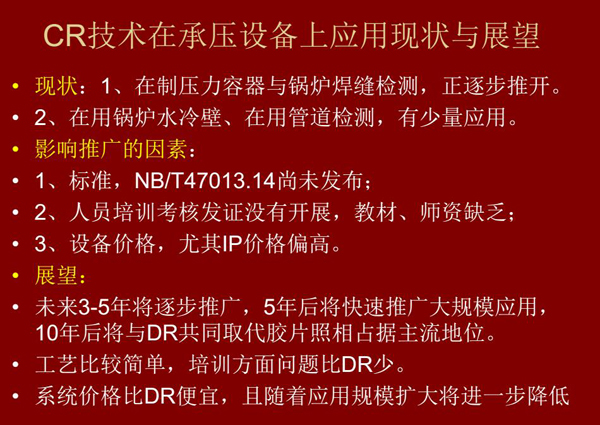 CR技術(shù)在在制壓力容器與鍋爐焊縫檢測(cè)方面正逐步推開，在鍋爐水冷壁、管道檢測(cè)方面也有少量應(yīng)用，未來3-5年CR將逐步推廣，5年后將快速推廣大規(guī)模應(yīng)用，10年后將與DR技術(shù)共同占據(jù)無損檢測(cè)新技術(shù)主流地位