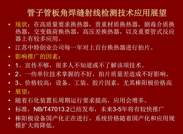 管子管板角焊縫射線檢測(cè)技術(shù)目前在高質(zhì)量要求熱換器、高壓差熱換器、劇毒介質(zhì)熱換器及重要管式反應(yīng)器上有較多應(yīng)用，隨著石化裝置長周期運(yùn)行要求提高，其應(yīng)用會(huì)逐步增多，未來3-5年將有較快推廣