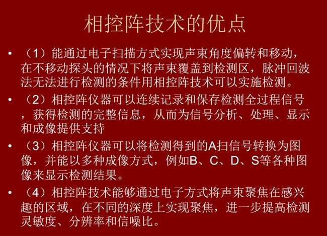 相控陣技術(shù)優(yōu)點(diǎn)：1、以電子掃描方式實(shí)現(xiàn)聲束角度偏轉(zhuǎn)和移動(dòng)；2、可連續(xù)記錄和保存檢測(cè)全過(guò)程信號(hào)；3、以多種  成像方式將檢測(cè)得到的A信號(hào)轉(zhuǎn)換為圖像信號(hào)