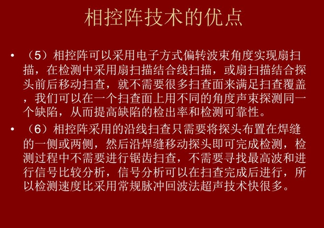 相控陣技術(shù)優(yōu)點(diǎn)：4、相控陣技術(shù)可通過(guò)電子方式將聲束聚集在感興趣區(qū)域，在不同深度上實(shí)現(xiàn)聚焦；5、相控陣檢測(cè)中采用扇掃描結(jié)合線掃描的方式，這樣就不需要很多掃查面來(lái)滿足掃查覆蓋。