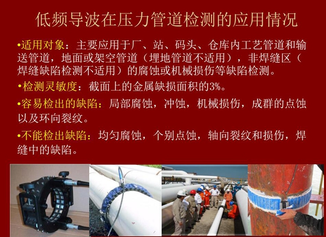 低頻導波技術(shù)在壓力管道檢測應用適用對象:廠、站、碼頭、倉庫內(nèi)工藝管道和輸送管道、地面或架空管道的腐蝕或機械損傷等缺陷檢測