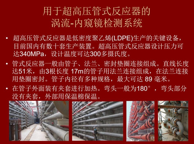 內(nèi)窺鏡檢測系統(tǒng)可用于超高壓管式反應器渦流檢測,超高壓管式反應器是低密度聚乙烯生產(chǎn)的關(guān)鍵設(shè)備,目前國內(nèi)有數(shù)十套生產(chǎn)裝置。