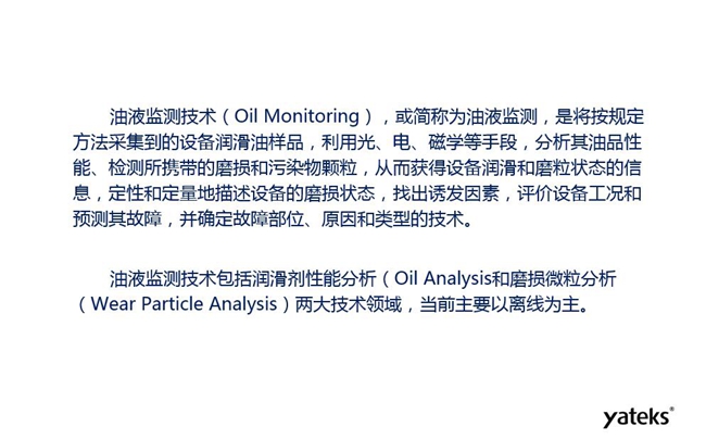 油液監(jiān)測(cè)是將按規(guī)定方法采集到的設(shè)備潤(rùn)滑油樣品,利用光、電、磁學(xué)等手段分析其油品性能獲得設(shè)備潤(rùn)滑和磨粒狀態(tài)信息,評(píng)價(jià)設(shè)備工況和預(yù)測(cè)故障的技術(shù)。