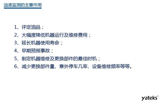 油液監(jiān)測(cè)主要作用:1、評(píng)定油品;2、延長(zhǎng)機(jī)器使用壽命;3、大幅降低機(jī)器運(yùn)行及維修費(fèi)用;4、 減少更換部件量、意外停車幾率、設(shè)備維修頻率等等