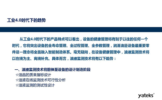 工業(yè)4.0時(shí)代下設(shè)備健康管理將區(qū)別以往任何一個(gè)時(shí)代,它獎(jiǎng)突出設(shè)備全壽命管理、全過(guò)程管理、全參數(shù)管理;油液監(jiān)測(cè)技術(shù)將朝著以在線為主、離線補(bǔ)充趨勢(shì)發(fā)展