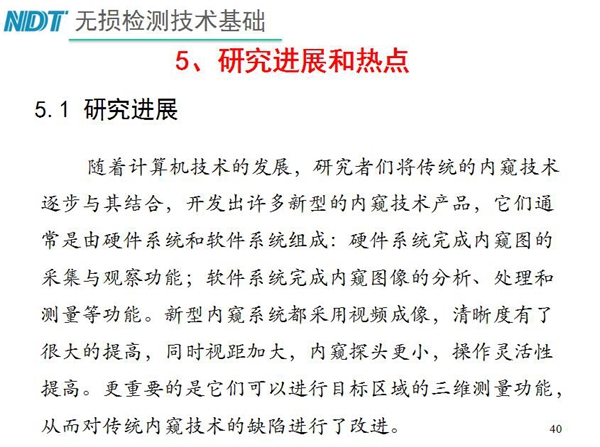 工業(yè)內窺鏡研究進展和熱點：隨著計算機技術發(fā)展，許多新型內窺鏡技術產品被開發(fā)出來，新型內窺系統(tǒng)采用視頻成像，清晰度有了較大提高，更重要的是可以進行目標區(qū)域三維測量