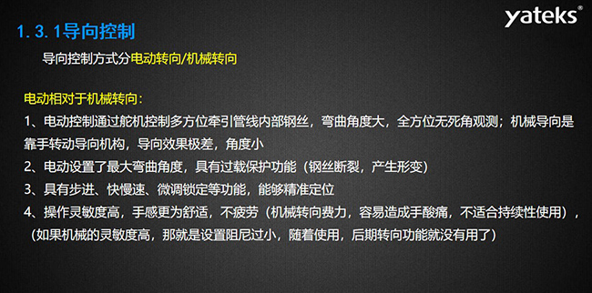 導(dǎo)向控制方式分電動轉(zhuǎn)向/機械轉(zhuǎn)向，電動控制通過舵機控制多方位牽引管線內(nèi)部鋼絲，彎曲角度大， 全方位無死角觀測；機械導(dǎo)向是靠手轉(zhuǎn)動導(dǎo)向機構(gòu)，導(dǎo)向效果極差，角度??；電動設(shè)置了最大彎曲角度， 具有過載保護功能（鋼絲斷裂，產(chǎn)生形變）；具有步進、快慢速、微調(diào)鎖定等功能，能夠精準(zhǔn)定位；操作靈敏度高， 手感更為舒適，不疲勞（機械轉(zhuǎn)向費力，容易造成手酸痛，不適合持續(xù)性使用）， （如果機械的靈敏度高，那就是設(shè)置阻尼過小，隨著使用，后期轉(zhuǎn)向功能就沒有用了）