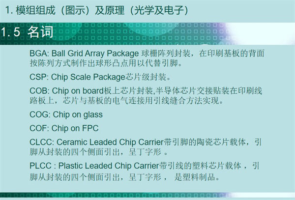 BGA: Ball Grid Array Package 球柵陣列封裝，在印刷基板的背面 按陳列方式制作出球形凸點用以代替引腳。CSP: Chip Scale Package芯片級封裝。COB: Chip on board板上芯片封裝,半導體芯片交接貼裝在印刷線 路板上，芯片與基板的電氣連接用引線縫合方法實現(xiàn)。 COG: Chip on glass COF: Chip on FPC CLCC: Ceramic Leaded Chip Carrier帶引腳的陶瓷芯片載體，引 腳從封裝的四個側(cè)面引出，呈丁字形 。PLCC : Plastic Leaded Chip Carrier帶引線的塑料芯片載體 ，引 腳從封裝的四個側(cè)面引出，呈丁字形 ， 是塑料制品。