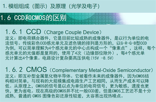 內(nèi)窺鏡成像模組CCD和CMOS的區(qū)別：CCD（Charge Couple Device） 定義：即電荷耦合器件，它是目前比較成熟的成像器件，是以行為單位的電 流信號。傳統(tǒng)彩色CCD感光單元及濾色鏡的排列是方形的，以G-R-G-B型CCD 為例，可以簡單理解為4個感光單元的中心點構(gòu)成一個“像素點”，這樣，每個 感光單元的光值都是復用的，使用了4次（邊緣部位除外），每4個感光單 元計算出4個像素。電路設(shè)計復雜要高壓供電(15V -8.5V)  CMOS（Complementary Metal-Oxide Semiconductor） 定義：即互補型金屬氧化物半導體。它被看作未來的成像器件，因為CMOS結(jié) 構(gòu)相對簡單，與現(xiàn)有的大規(guī)模集成電路生產(chǎn)工藝相同，從而生產(chǎn)成本可以降 低。從原理上，CMOS的信號是以點為單位的電荷信號，更為敏感，速度也更 快，更為省電?，F(xiàn)在高級的CMOS并不比一般CCD差，但是CMOS工藝還不是十分 成熟，普通的 CMOS 圖像色彩還原性較差，太容易出現(xiàn)熱噪點。
