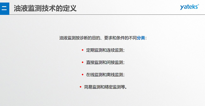 油液監(jiān)測按診斷的目的、要求和條件的不同分類：◆  定期監(jiān)測和連續(xù)監(jiān)測；◆  直接監(jiān)測和間接監(jiān)測；◆  在線監(jiān)測和離線監(jiān)測；◆  簡易監(jiān)測和精密監(jiān)測等。