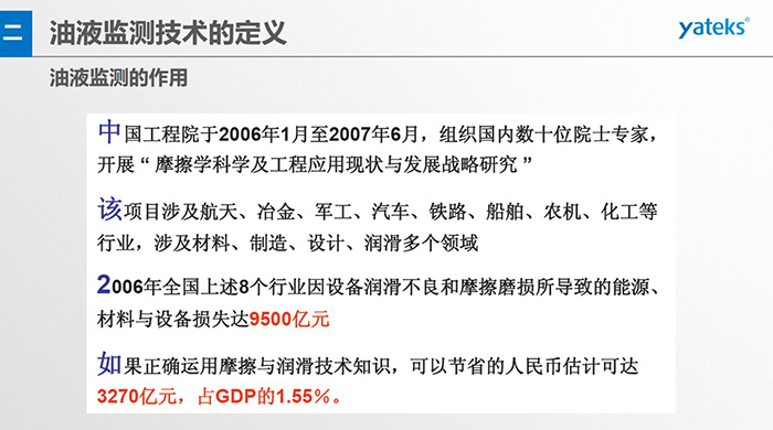 油液監(jiān)測的作用：中國工程院于2006年1月至2007年6月組織國內(nèi)數(shù)十位院士專家開展 摩擦學(xué)科學(xué)及工程應(yīng)用現(xiàn)狀與發(fā)展戰(zhàn)略研究，該項(xiàng)目涉及航天、冶金、軍工、汽車、鐵路 等多個(gè)領(lǐng)域
