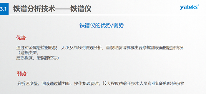 鐵譜儀的優(yōu)劣勢-優(yōu)勢：通過對金屬磨粒的形貌、大小及成分的微觀分析，直觀地獲得機(jī)械主要摩擦副表面的磨損情況（磨損類型，磨損程度，磨損部位等）； 弱勢：分析速度慢，油液通過能力低，操作繁瑣費(fèi)時(shí)，較大程度依賴于技術(shù)人員專業(yè)知識(shí)和經(jīng)驗(yàn)積累
